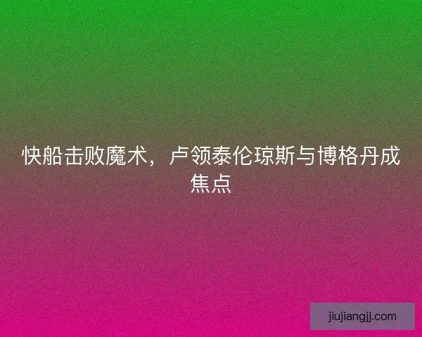 快船击败魔术,卢领泰伦琼斯与博格丹成焦点 快船击败魔术,卢领泰伦琼斯与博格丹成焦点