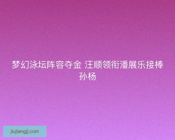 梦幻泳坛阵容夺金 汪顺领衔潘展乐接棒孙杨