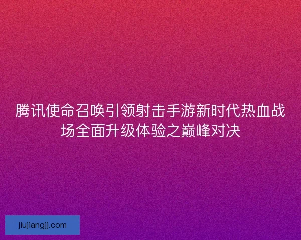 腾讯使命召唤引领射击手游新时代热血战场全面升级体验之巅峰对决