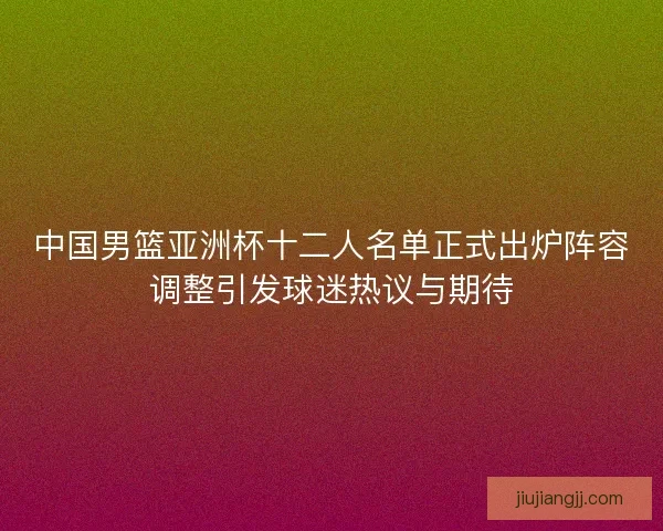 中国男篮亚洲杯十二人名单正式出炉阵容调整引发球迷热议与期待 中国男篮亚洲杯十二人名单正式出炉阵容调整引发球迷热议与期待
