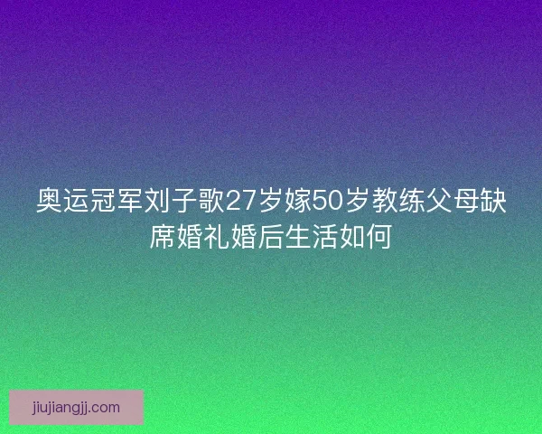 奥运冠军刘子歌27岁嫁50岁教练父母缺席婚礼婚后生活如何