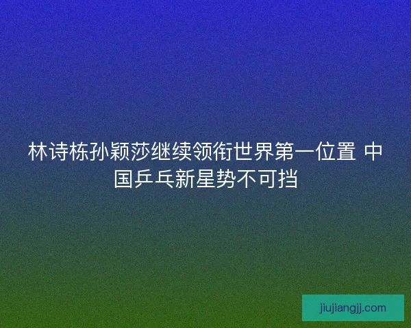 林诗栋孙颖莎继续领衔世界第一位置 中国乒乓新星势不可挡
