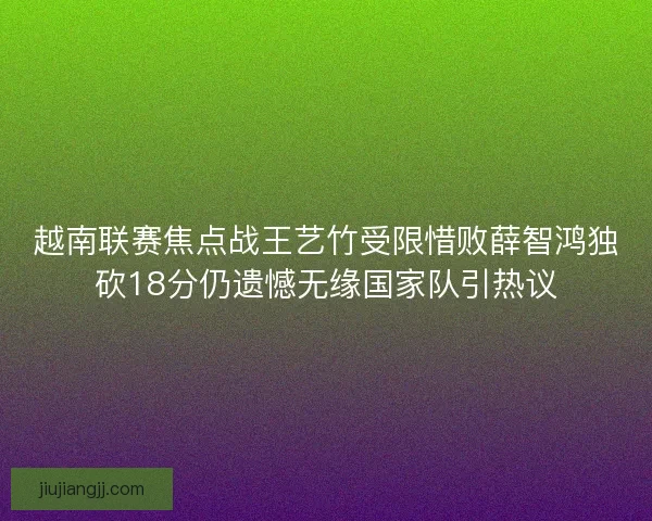 越南联赛焦点战王艺竹受限惜败薛智鸿独砍18分仍遗憾无缘国家队引热议