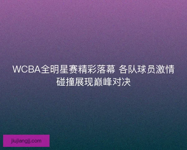 WCBA全明星赛精彩落幕 各队球员激情碰撞展现巅峰对决 WCBA全明星赛精彩落幕 各队球员激情碰撞展现巅峰对决