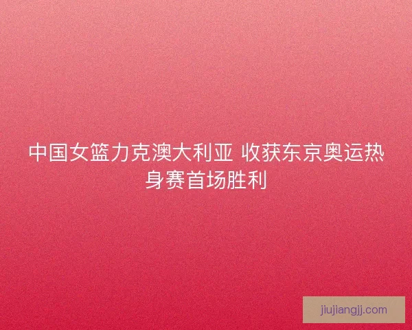 中国女篮力克澳大利亚 收获东京奥运热身赛首场胜利