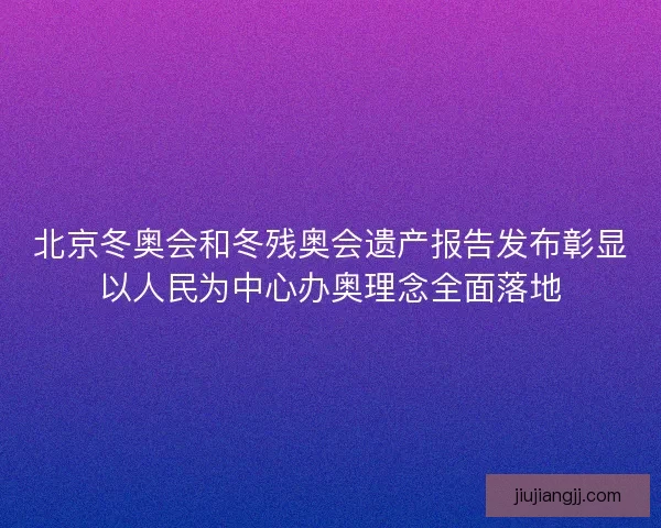 北京冬奥会和冬残奥会遗产报告发布彰显以人民为中心办奥理念全面落地