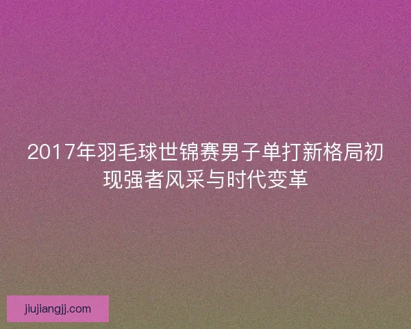 2017年羽毛球世锦赛男子单打新格局初现强者风采与时代变革