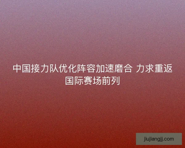 中国接力队优化阵容加速磨合 力求重返国际赛场前列
