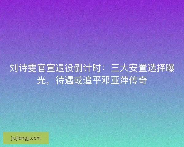 刘诗雯官宣退役倒计时：三大安置选择曝光，待遇或追平邓亚萍传奇