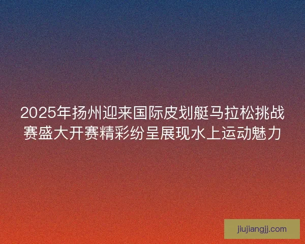2025年扬州迎来国际皮划艇马拉松挑战赛盛大开赛精彩纷呈展现水上运动魅力 2025年扬州迎来国际皮划艇马拉松挑战赛盛大开赛精彩纷呈展现水上运动魅力