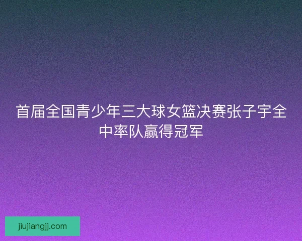 首届全国青少年三大球女篮决赛张子宇全中率队赢得冠军