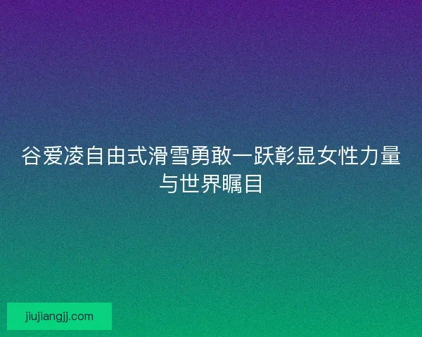谷爱凌自由式滑雪勇敢一跃彰显女性力量与世界瞩目
