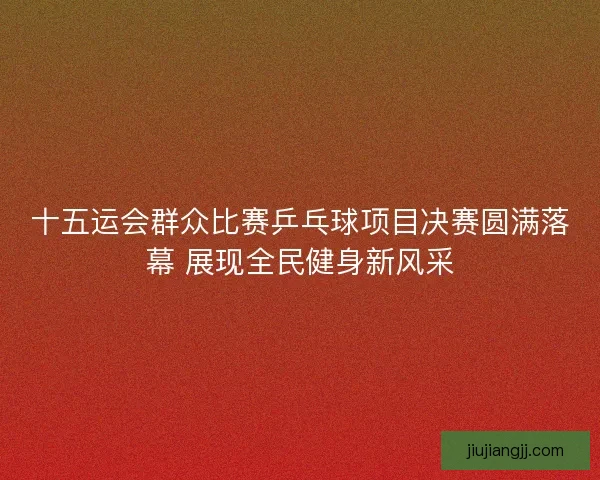 十五运会群众比赛乒乓球项目决赛圆满落幕 展现全民健身新风采