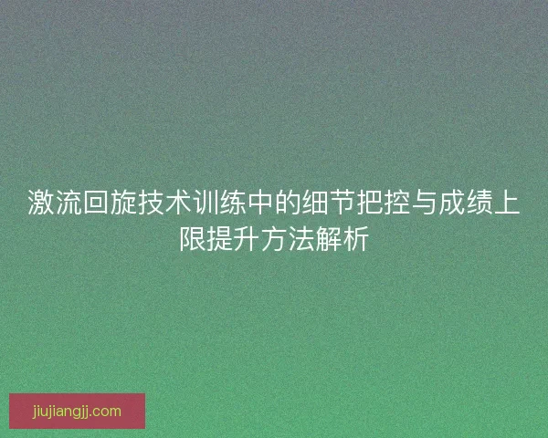 激流回旋技术训练中的细节把控与成绩上限提升方法解析